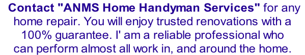 Contact "ANMS Home Handyman Services" for any    home repair. You will enjoy trusted renovations with a  100% guarantee. I' am a reliable professional who  can perform almost all work in, and around the home.